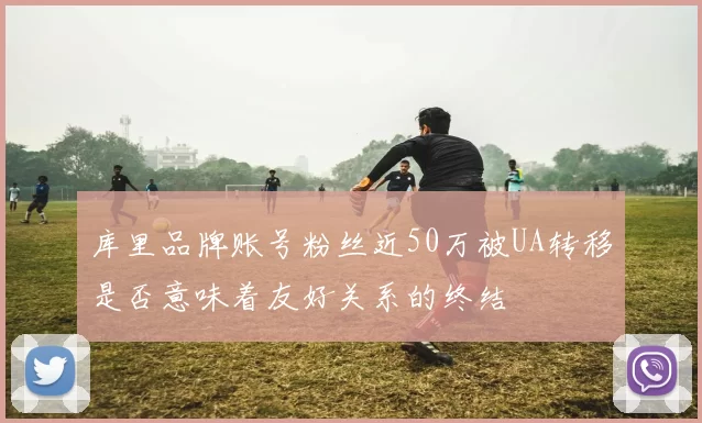 库里品牌账号粉丝近50万被UA转移是否意味着友好关系的终结