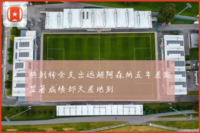 热刺转会支出远超阿森纳五年差距显著成绩却天差地别