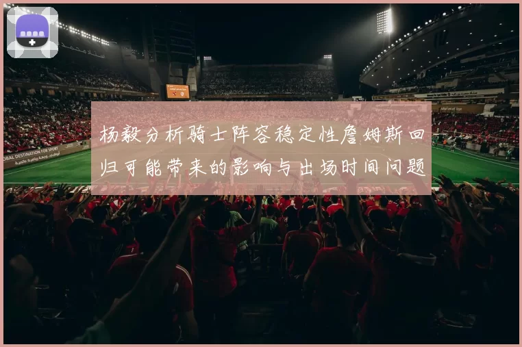 杨毅分析骑士阵容稳定性詹姆斯回归可能带来的影响与出场时间问题