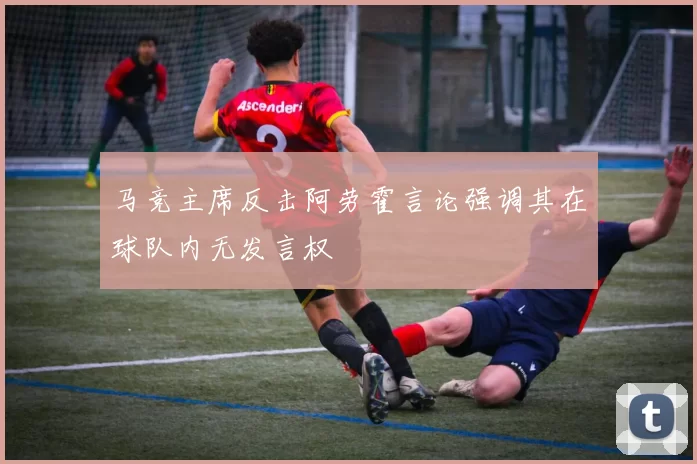 马竞主席反击阿劳霍言论强调其在球队内无发言权