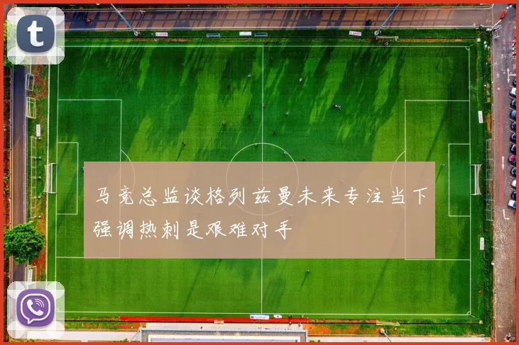 马竞总监谈格列兹曼未来专注当下强调热刺是艰难对手