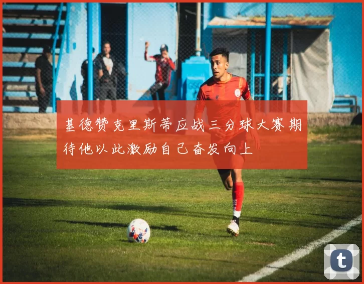 基德赞克里斯蒂应战三分球大赛期待他以此激励自己奋发向上