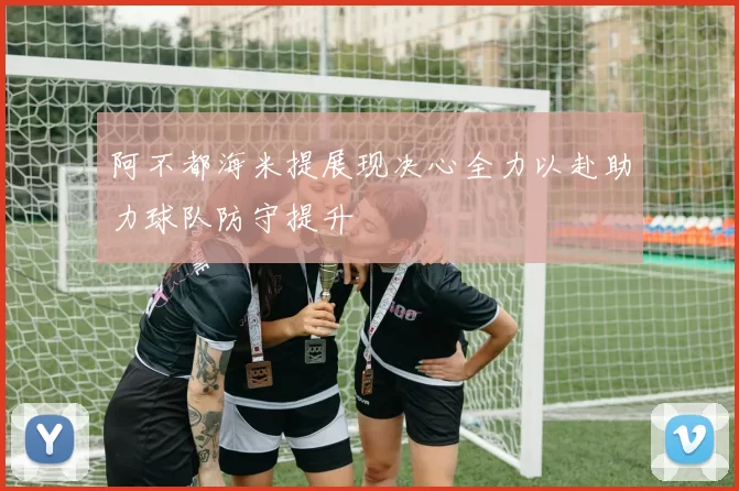 阿不都海米提展现决心全力以赴助力球队防守提升