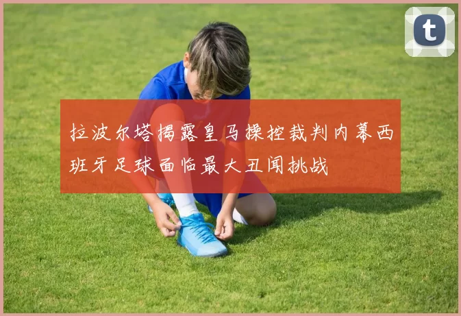 拉波尔塔揭露皇马操控裁判内幕西班牙足球面临最大丑闻挑战