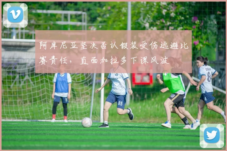 阿库尼亚坚决否认假装受伤逃避比赛责任，直面加拉多下课风波
