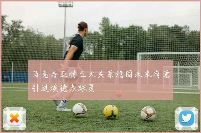 马竞与亚特兰大关系稳固未来有意引进埃德森球员
