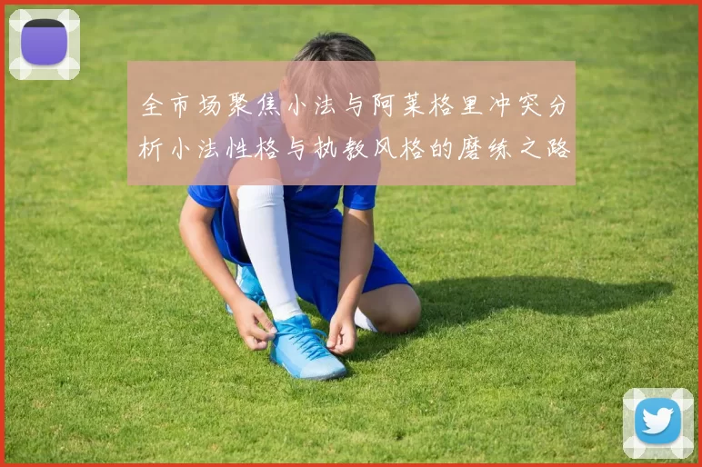 全市场聚焦小法与阿莱格里冲突分析小法性格与执教风格的磨练之路
