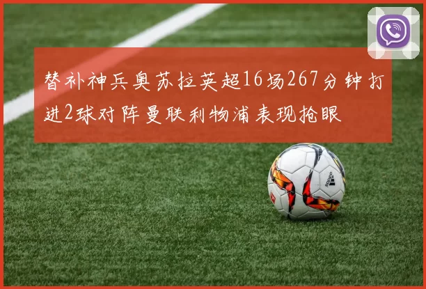 替补神兵奥苏拉英超16场267分钟打进2球对阵曼联利物浦表现抢眼