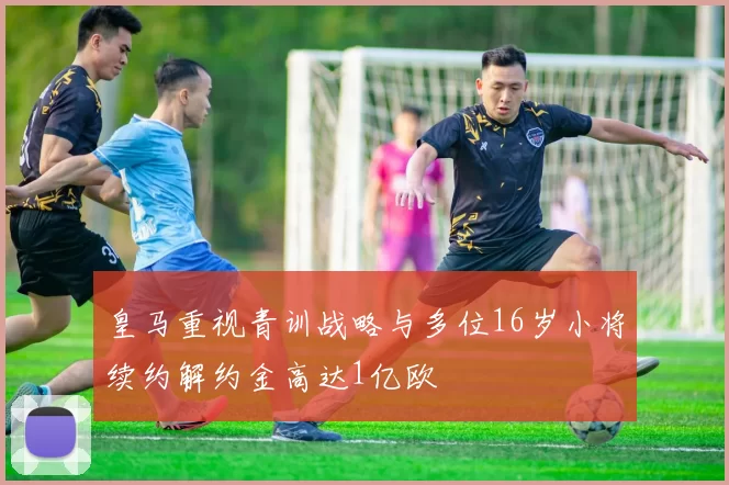 皇马重视青训战略与多位16岁小将续约解约金高达1亿欧