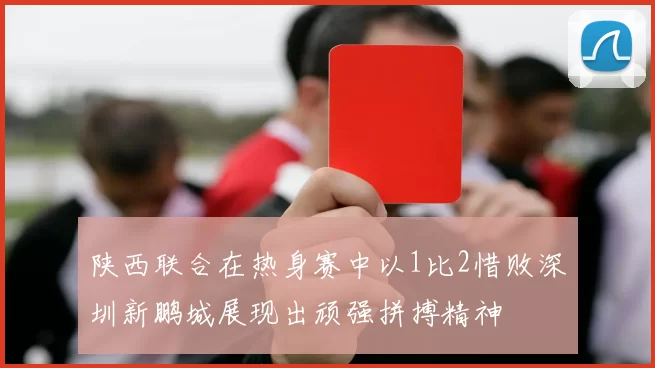 陕西联合在热身赛中以1比2惜败深圳新鹏城展现出顽强拼搏精神