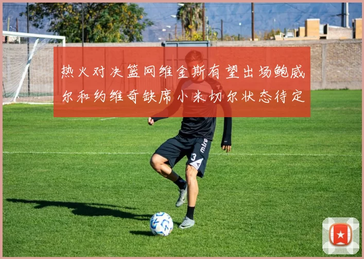 热火对决篮网维金斯有望出场鲍威尔和约维奇缺席小米切尔状态待定