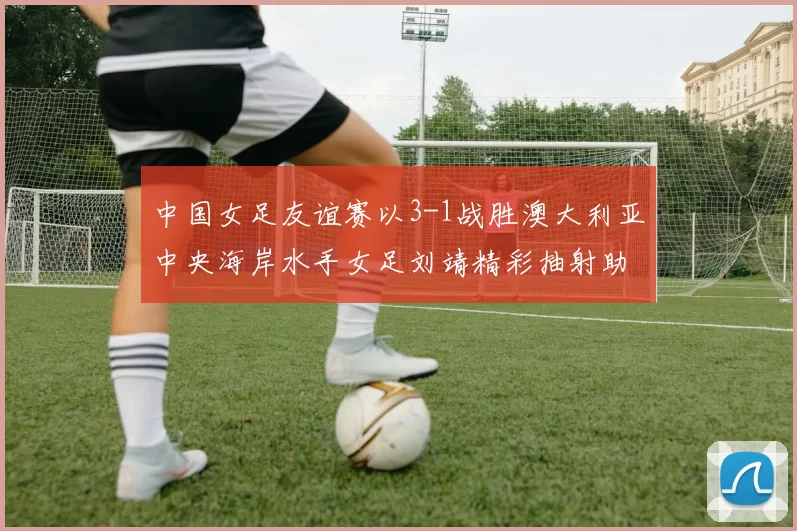 中国女足友谊赛以3-1战胜澳大利亚中央海岸水手女足刘靖精彩抽射助球队取胜
