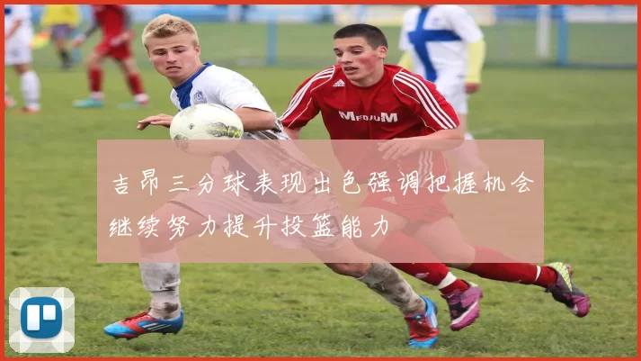 吉昂三分球表现出色强调把握机会继续努力提升投篮能力