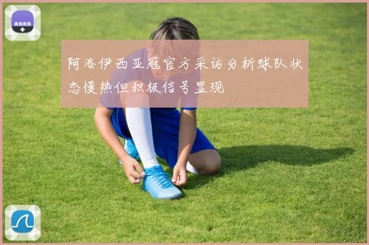 阿洛伊西亚冠官方采访分析球队状态慢热但积极信号显现