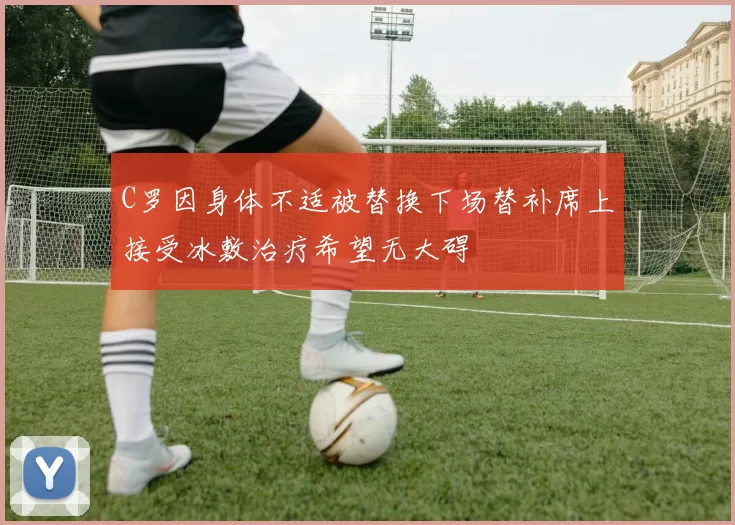 C罗因身体不适被替换下场替补席上接受冰敷治疗希望无大碍