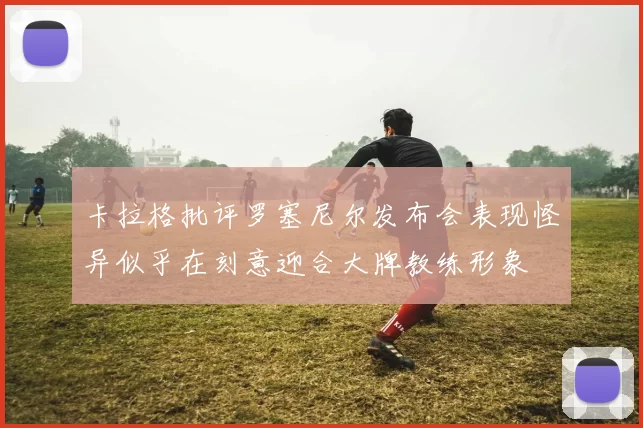 卡拉格批评罗塞尼尔发布会表现怪异似乎在刻意迎合大牌教练形象