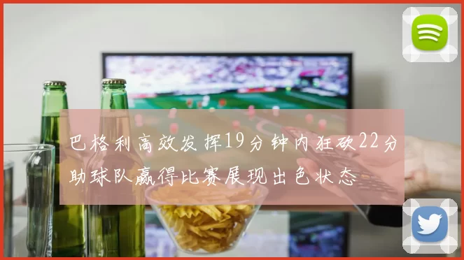 巴格利高效发挥19分钟内狂砍22分助球队赢得比赛展现出色状态