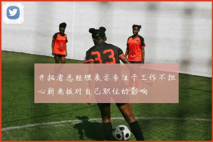 开拓者总经理表示专注于工作不担心新老板对自己职位的影响