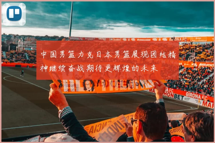 中国男篮力克日本男篮展现团结精神继续奋战期待更辉煌的未来