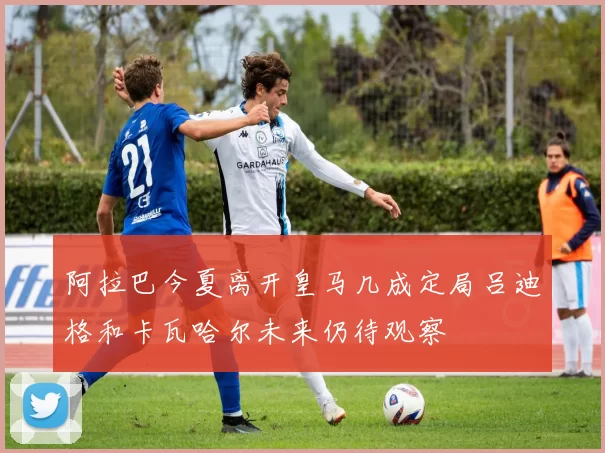 阿拉巴今夏离开皇马几成定局吕迪格和卡瓦哈尔未来仍待观察