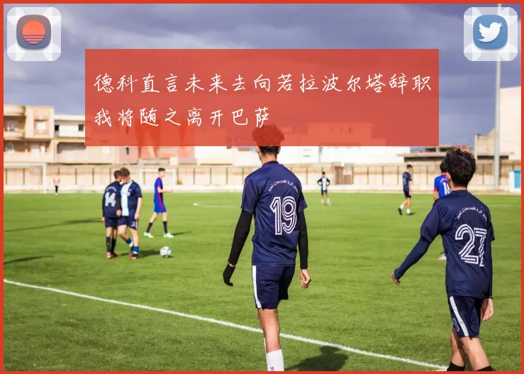 德科直言未来去向若拉波尔塔辞职我将随之离开巴萨