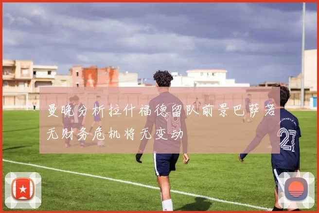 曼晚分析拉什福德留队前景巴萨若无财务危机将无变动